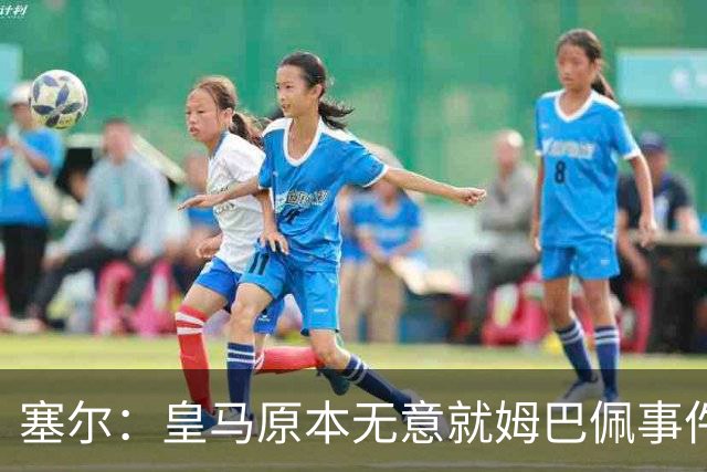 塞尔：皇马原本无意就姆巴佩事件发布声明，但因中国赞助被迫表态