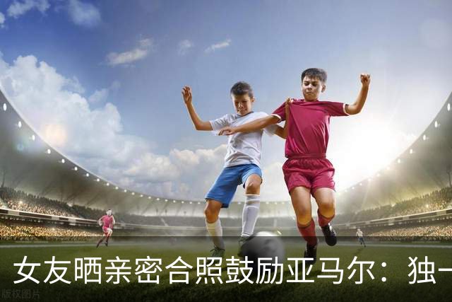 女友晒亲密合照鼓励亚马尔：独一无二，一切才刚刚开始