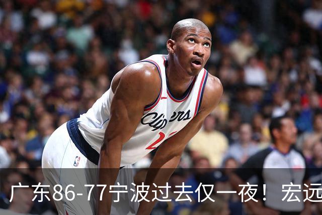 广东86-77宁波过去仅一夜!宏远传来徐杰、亚帅的重要消息,胡明轩说得很实在