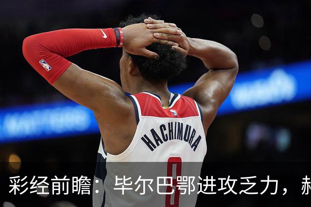 彩经前瞻:毕尔巴鄂进攻乏力,赫塔费近4轮0进球,本场看好小比分
