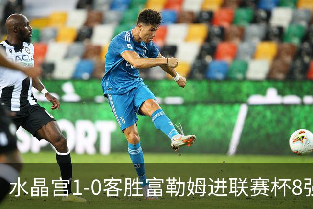 水晶宫1-0客胜富勒姆进联赛杯8强 恩凯提亚制胜 明格萨献助攻