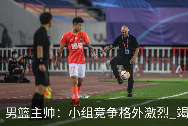 男篮主帅:小组竞争格外激烈 竭尽全力去争胜