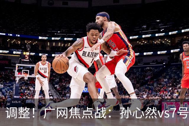 调整!广网焦点战:孙心然vs7号种子赛程有变,赛前传利好消息