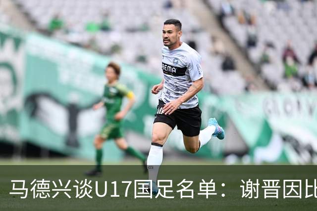 马德兴谈U17国足名单：谢晋因比赛偏少落选，张伯霖因伤病落选