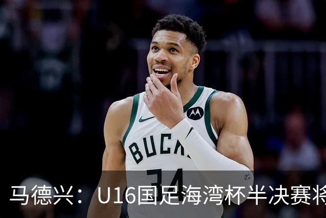 马德兴：U16国足海湾杯半决赛将对阵埃及U17，刘凯源、袁博涵停赛
